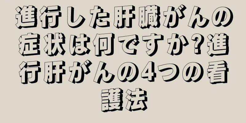 進行した肝臓がんの症状は何ですか?進行肝がんの4つの看護法