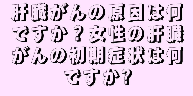 肝臓がんの原因は何ですか？女性の肝臓がんの初期症状は何ですか?