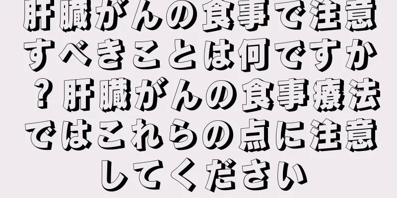 肝臓がんの食事で注意すべきことは何ですか？肝臓がんの食事療法ではこれらの点に注意してください