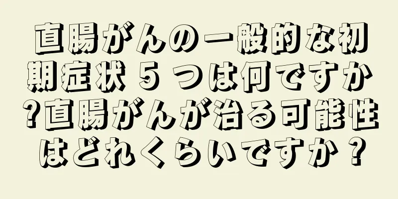 直腸がんの一般的な初期症状 5 つは何ですか?直腸がんが治る可能性はどれくらいですか？