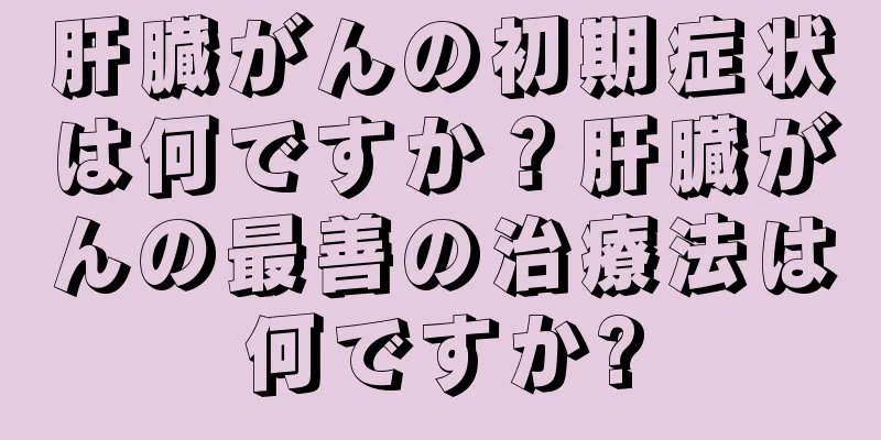 肝臓がんの初期症状は何ですか？肝臓がんの最善の治療法は何ですか?
