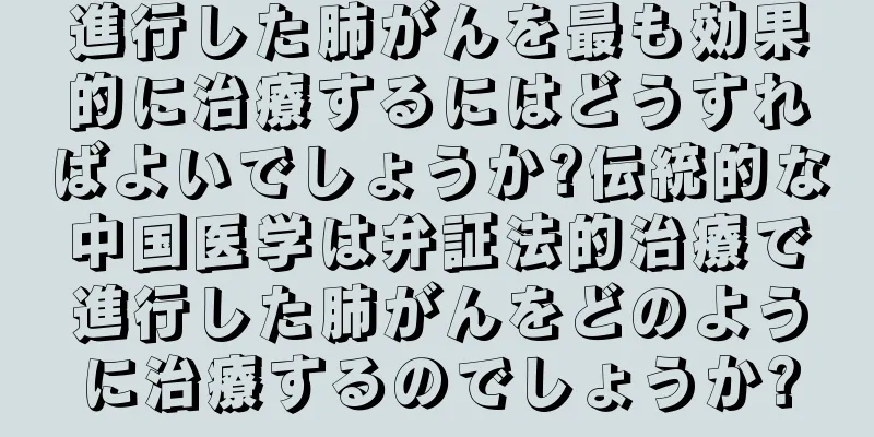 進行した肺がんを最も効果的に治療するにはどうすればよいでしょうか?伝統的な中国医学は弁証法的治療で進行した肺がんをどのように治療するのでしょうか?