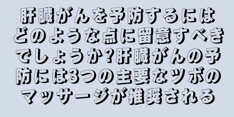 肝臓がんを予防するにはどのような点に留意すべきでしょうか?肝臓がんの予防には3つの主要なツボのマッサージが推奨される