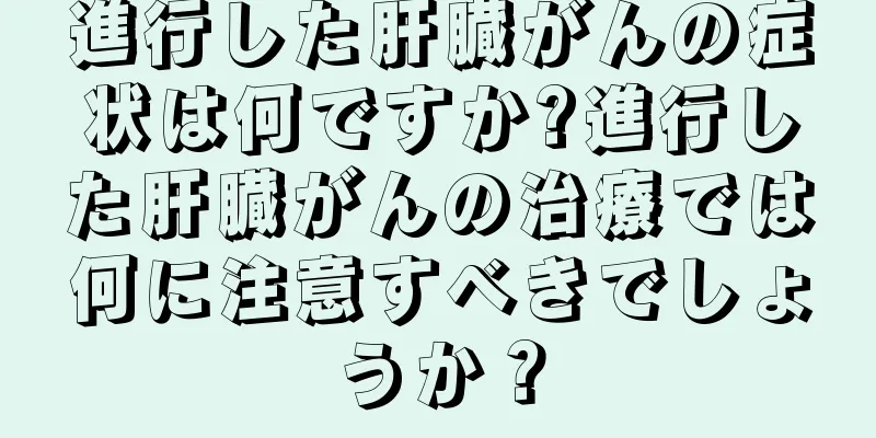 進行した肝臓がんの症状は何ですか?進行した肝臓がんの治療では何に注意すべきでしょうか？
