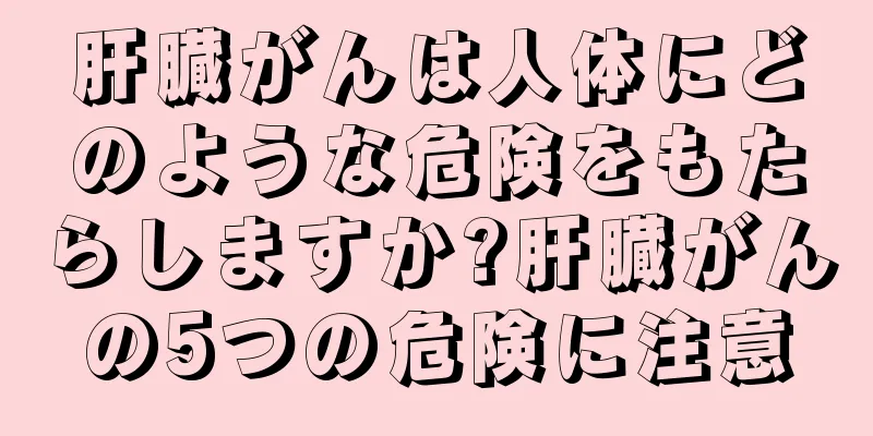 肝臓がんは人体にどのような危険をもたらしますか?肝臓がんの5つの危険に注意
