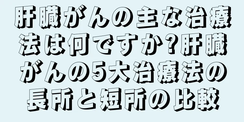 肝臓がんの主な治療法は何ですか?肝臓がんの5大治療法の長所と短所の比較