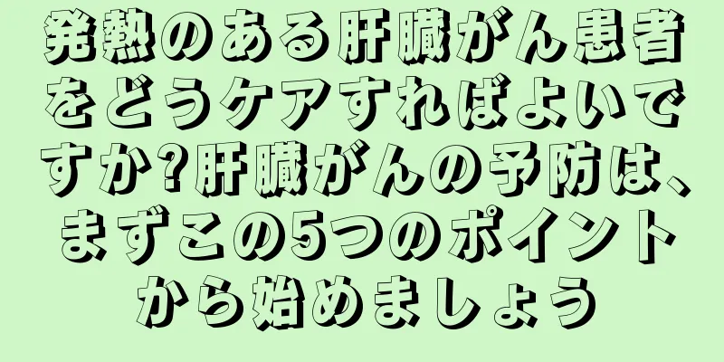 発熱のある肝臓がん患者をどうケアすればよいですか?肝臓がんの予防は、まずこの5つのポイントから始めましょう