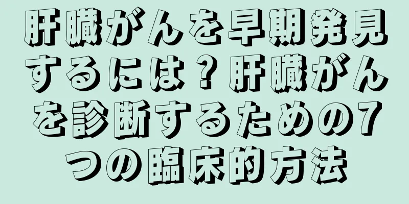 肝臓がんを早期発見するには？肝臓がんを診断するための7つの臨床的方法