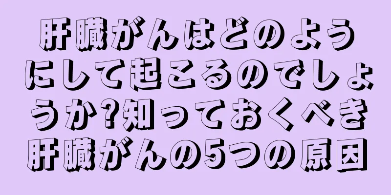 肝臓がんはどのようにして起こるのでしょうか?知っておくべき肝臓がんの5つの原因