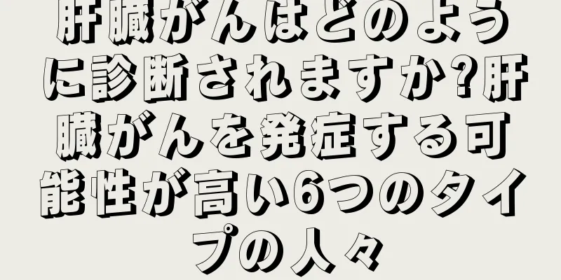 肝臓がんはどのように診断されますか?肝臓がんを発症する可能性が高い6つのタイプの人々