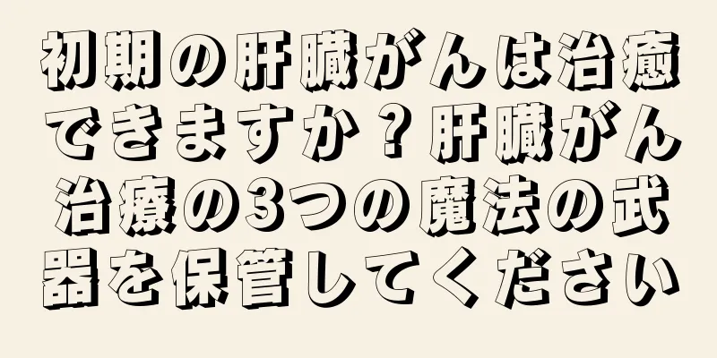 初期の肝臓がんは治癒できますか？肝臓がん治療の3つの魔法の武器を保管してください