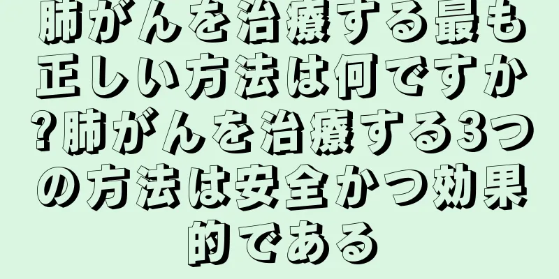 肺がんを治療する最も正しい方法は何ですか?肺がんを治療する3つの方法は安全かつ効果的である