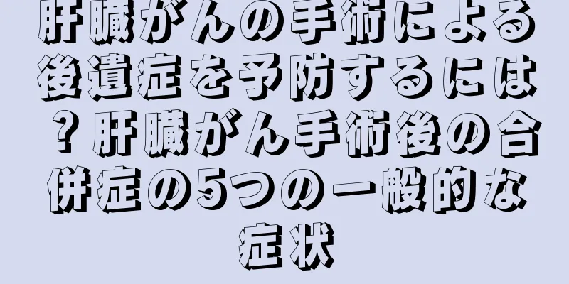肝臓がんの手術による後遺症を予防するには？肝臓がん手術後の合併症の5つの一般的な症状