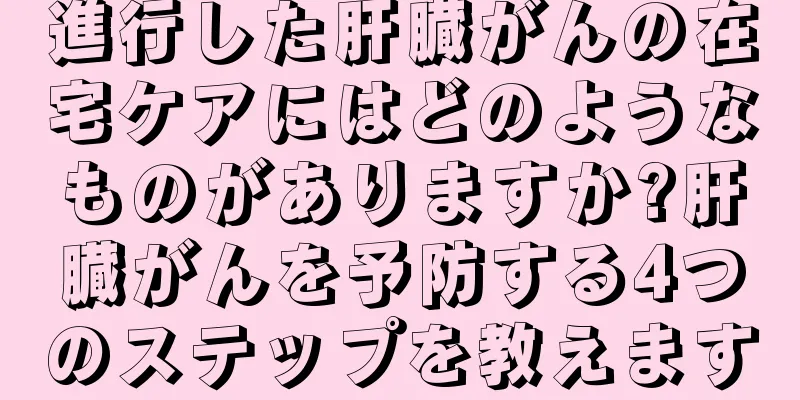 進行した肝臓がんの在宅ケアにはどのようなものがありますか?肝臓がんを予防する4つのステップを教えます