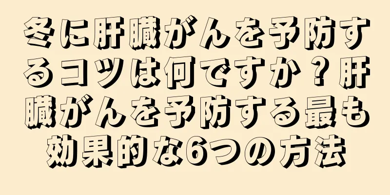 冬に肝臓がんを予防するコツは何ですか？肝臓がんを予防する最も効果的な6つの方法