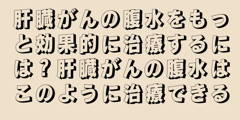肝臓がんの腹水をもっと効果的に治療するには？肝臓がんの腹水はこのように治療できる