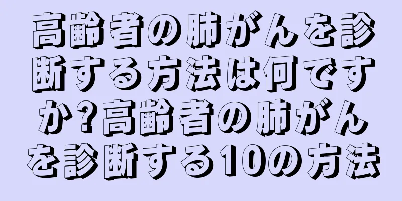 高齢者の肺がんを診断する方法は何ですか?高齢者の肺がんを診断する10の方法
