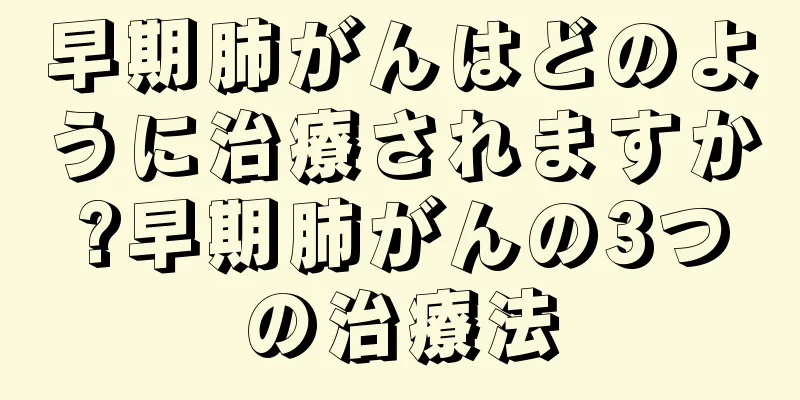 早期肺がんはどのように治療されますか?早期肺がんの3つの治療法