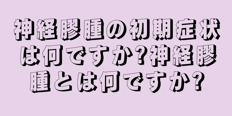 神経膠腫の初期症状は何ですか?神経膠腫とは何ですか?
