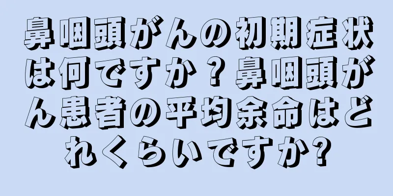 鼻咽頭がんの初期症状は何ですか？鼻咽頭がん患者の平均余命はどれくらいですか?