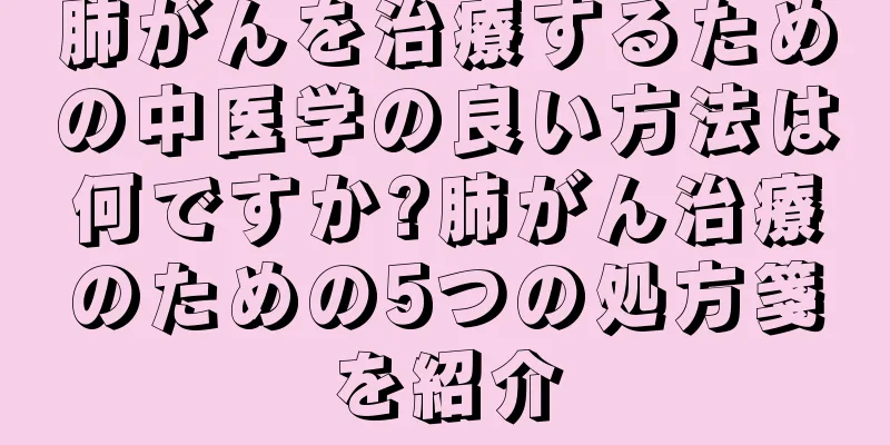 肺がんを治療するための中医学の良い方法は何ですか?肺がん治療のための5つの処方箋を紹介