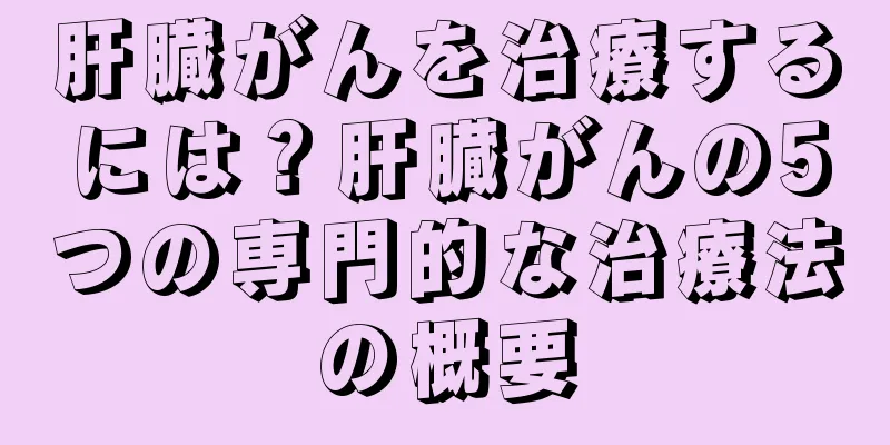 肝臓がんを治療するには？肝臓がんの5つの専門的な治療法の概要