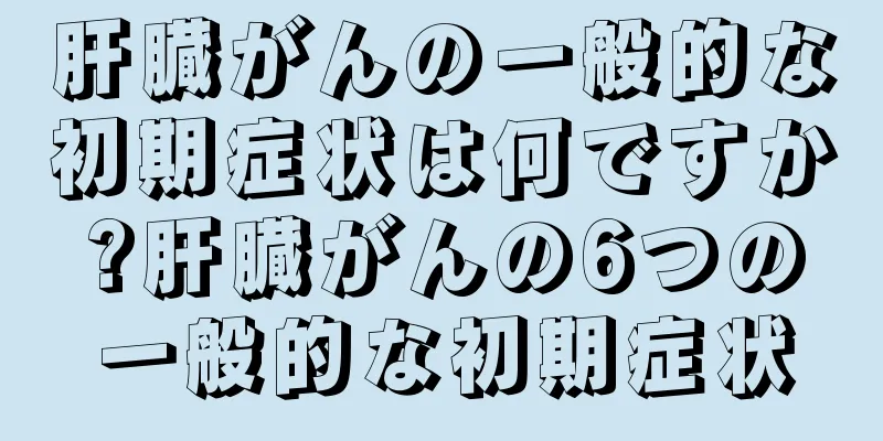 肝臓がんの一般的な初期症状は何ですか?肝臓がんの6つの一般的な初期症状