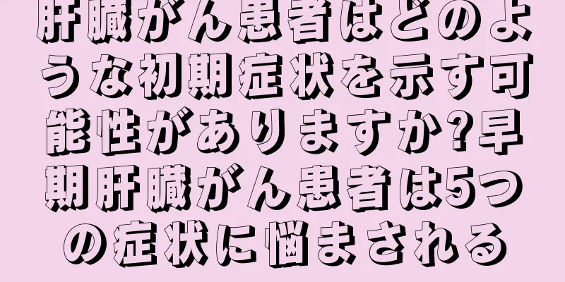 肝臓がん患者はどのような初期症状を示す可能性がありますか?早期肝臓がん患者は5つの症状に悩まされる