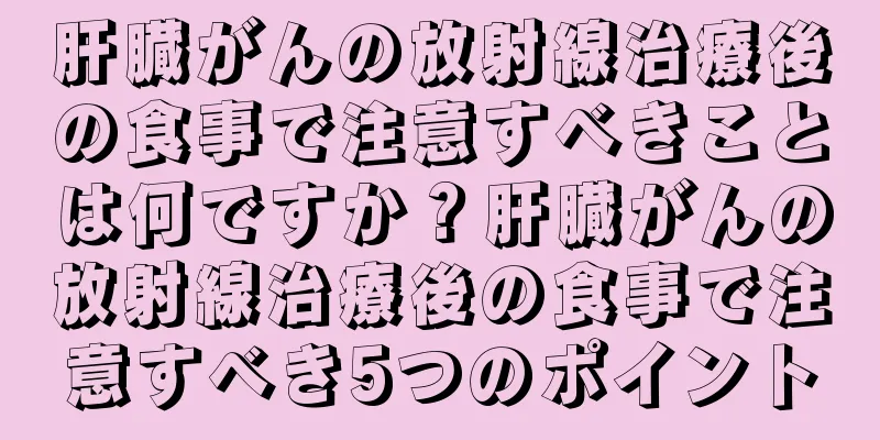 肝臓がんの放射線治療後の食事で注意すべきことは何ですか？肝臓がんの放射線治療後の食事で注意すべき5つのポイント