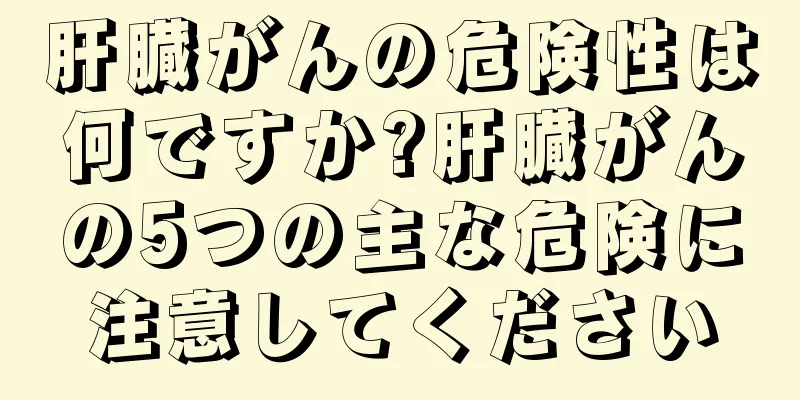 肝臓がんの危険性は何ですか?肝臓がんの5つの主な危険に注意してください