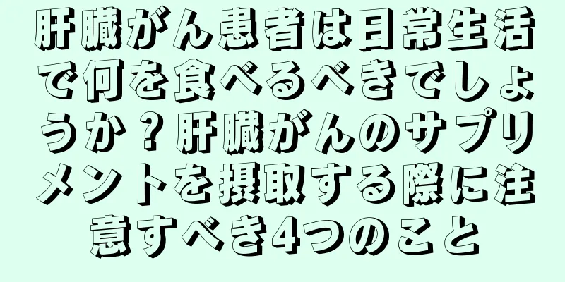 肝臓がん患者は日常生活で何を食べるべきでしょうか？肝臓がんのサプリメントを摂取する際に注意すべき4つのこと