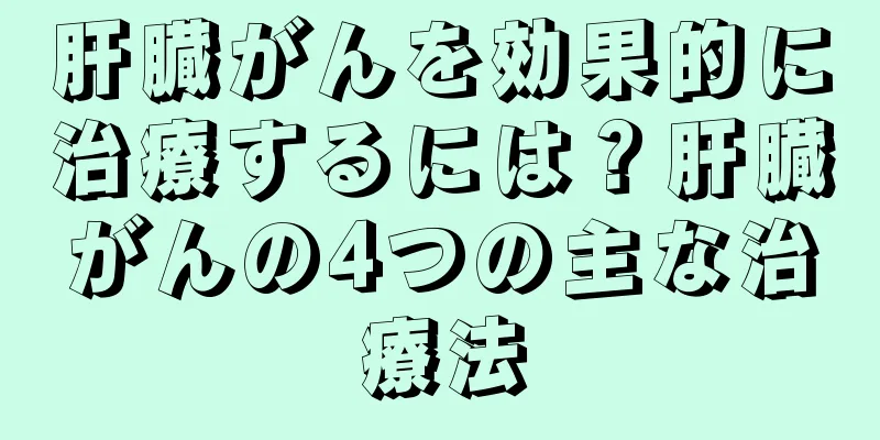 肝臓がんを効果的に治療するには？肝臓がんの4つの主な治療法