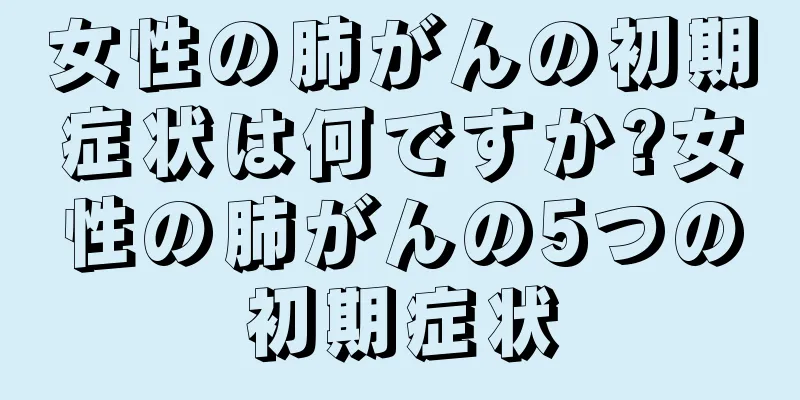 女性の肺がんの初期症状は何ですか?女性の肺がんの5つの初期症状
