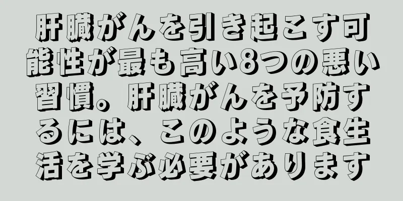 肝臓がんを引き起こす可能性が最も高い8つの悪い習慣。肝臓がんを予防するには、このような食生活を学ぶ必要があります