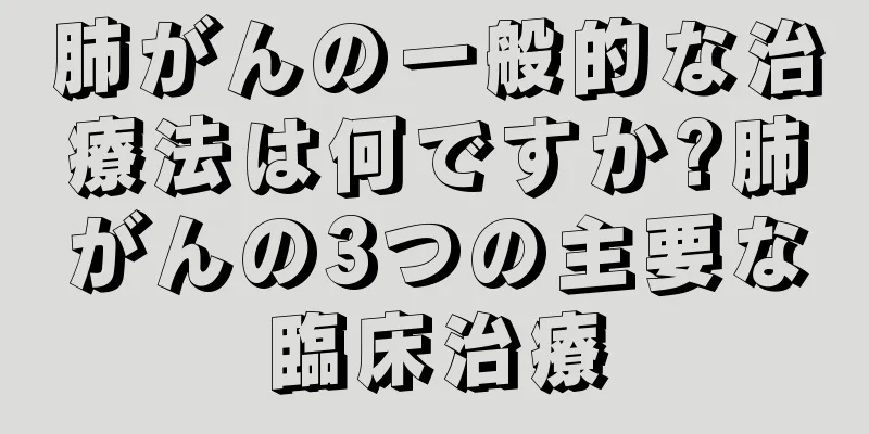 肺がんの一般的な治療法は何ですか?肺がんの3つの主要な臨床治療