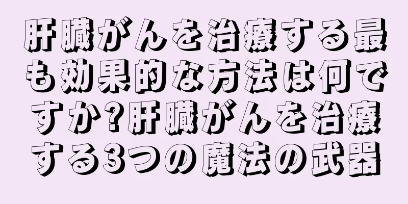 肝臓がんを治療する最も効果的な方法は何ですか?肝臓がんを治療する3つの魔法の武器