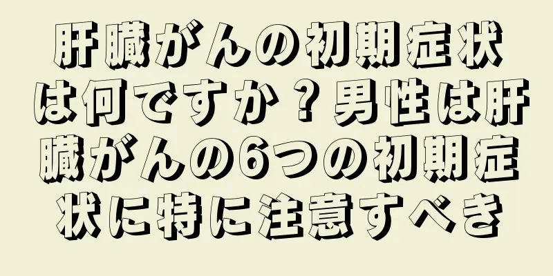 肝臓がんの初期症状は何ですか？男性は肝臓がんの6つの初期症状に特に注意すべき