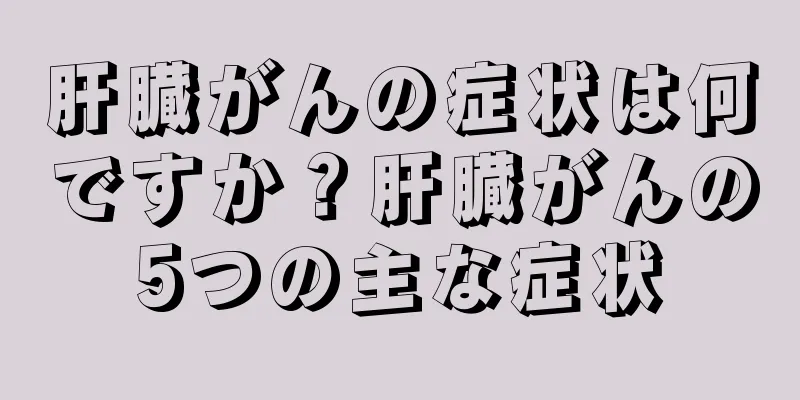 肝臓がんの症状は何ですか？肝臓がんの5つの主な症状
