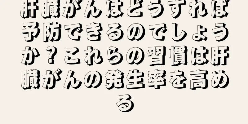 肝臓がんはどうすれば予防できるのでしょうか？これらの習慣は肝臓がんの発生率を高める