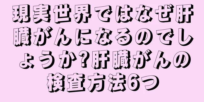 現実世界ではなぜ肝臓がんになるのでしょうか?肝臓がんの検査方法6つ