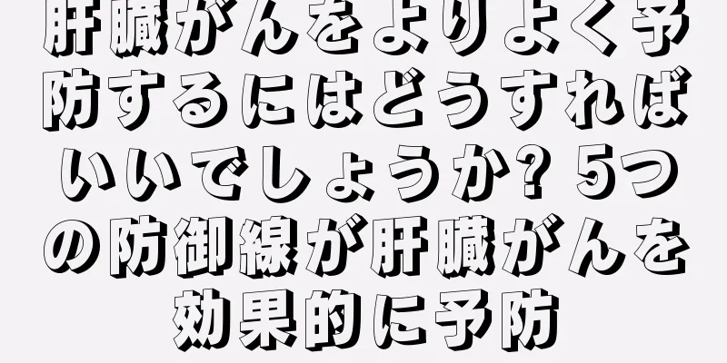 肝臓がんをよりよく予防するにはどうすればいいでしょうか? 5つの防御線が肝臓がんを効果的に予防