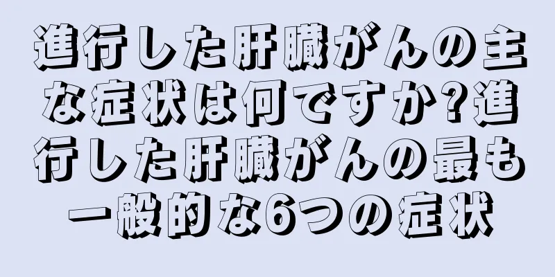 進行した肝臓がんの主な症状は何ですか?進行した肝臓がんの最も一般的な6つの症状