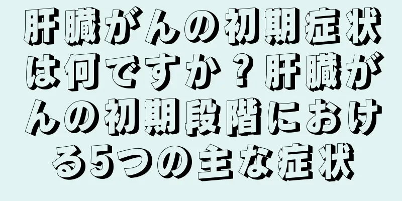 肝臓がんの初期症状は何ですか？肝臓がんの初期段階における5つの主な症状