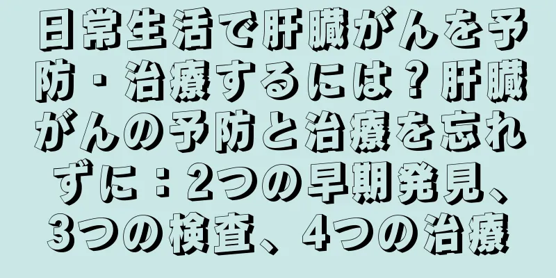 日常生活で肝臓がんを予防・治療するには？肝臓がんの予防と治療を忘れずに：2つの早期発見、3つの検査、4つの治療