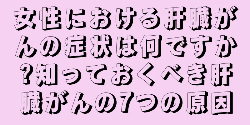 女性における肝臓がんの症状は何ですか?知っておくべき肝臓がんの7つの原因