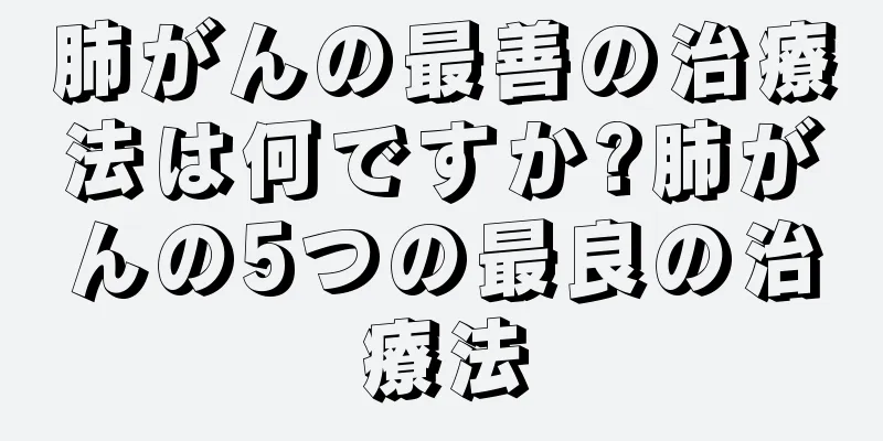 肺がんの最善の治療法は何ですか?肺がんの5つの最良の治療法