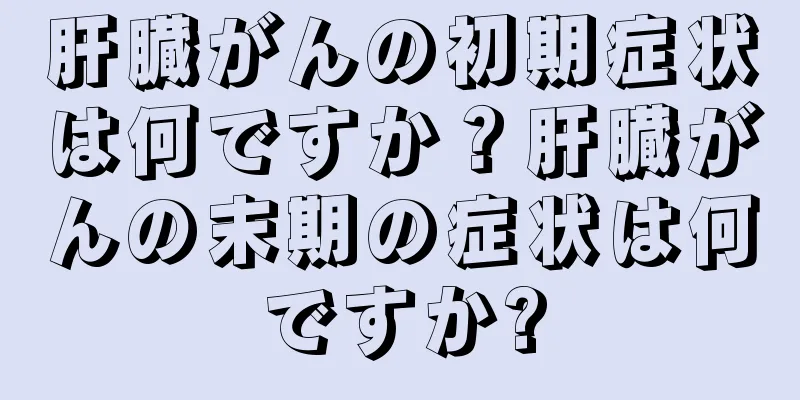 肝臓がんの初期症状は何ですか？肝臓がんの末期の症状は何ですか?