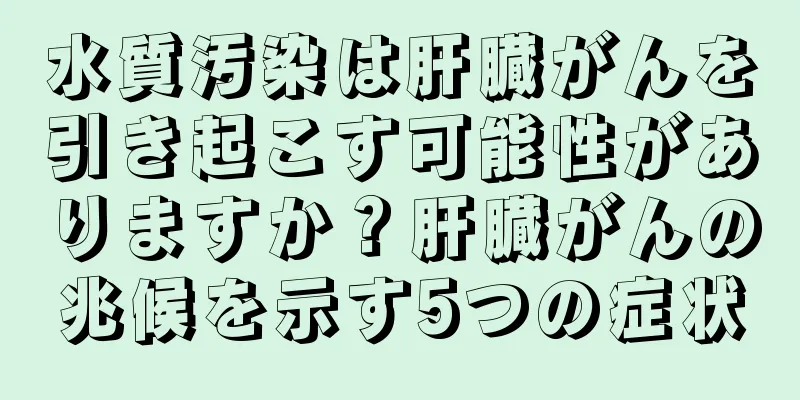 水質汚染は肝臓がんを引き起こす可能性がありますか？肝臓がんの兆候を示す5つの症状