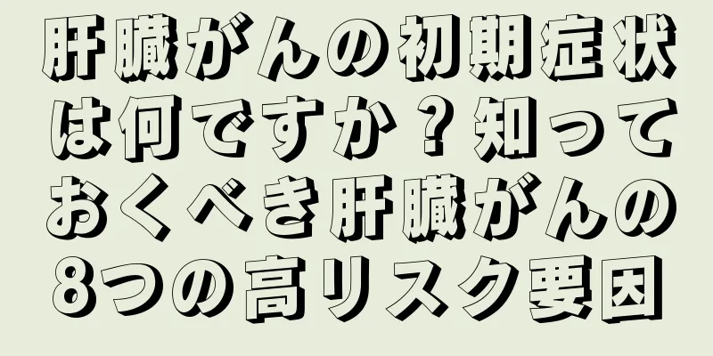 肝臓がんの初期症状は何ですか？知っておくべき肝臓がんの8つの高リスク要因