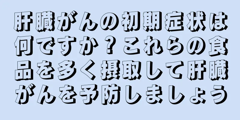 肝臓がんの初期症状は何ですか？これらの食品を多く摂取して肝臓がんを予防しましょう